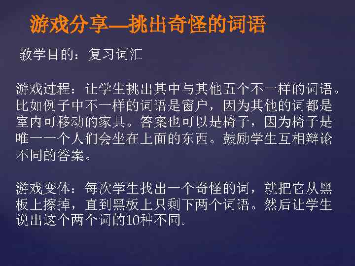 游戏分享—挑出奇怪的词语 教学目的：复习词汇 游戏过程：让学生挑出其中与其他五个不一样的词语。 比如例子中不一样的词语是窗户，因为其他的词都是 室内可移动的家具。答案也可以是椅子，因为椅子是 唯一一个人们会坐在上面的东西。鼓励学生互相辩论 不同的答案。 游戏变体：每次学生找出一个奇怪的词，就把它从黑 板上擦掉，直到黑板上只剩下两个词语。然后让学生 说出这个两个词的10种不同。 