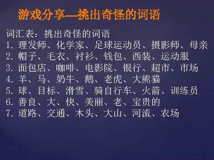 游戏分享—挑出奇怪的词语 词汇表：挑出奇怪的词语 1. 理发师、化学家、足球运动员、摄影师、母亲 2. 帽子、毛衣、衬衫、钱包、西装、运动服 3. 面包店、咖啡、电影院、银行、超市、市场 4. 羊、马、奶牛、鹅、老虎、大熊猫 5. 球、目标、滑雪、骑自行车、火箭、训练员 6. 善良、大、快、美丽、老、宝贵的