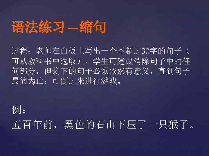 语法练习—缩句 过程：老师在白板上写出一个不超过30字的句子（ 可从教科书中选取）。学生可建议消除句子中的任 何部分，但剩下的句子必须依然有意义，直到句子 最简为止：可倒过来进行游戏。 例： 五百年前，黑色的石山下压了一只猴子。 