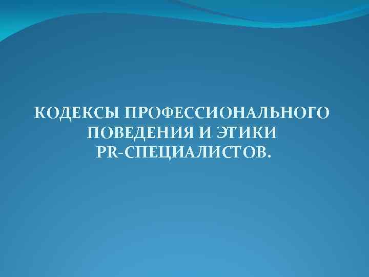 КОДЕКСЫ ПРОФЕССИОНАЛЬНОГО ПОВЕДЕНИЯ И ЭТИКИ PR-СПЕЦИАЛИСТОВ. 