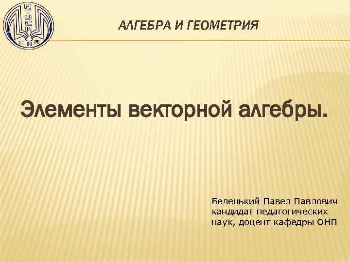АЛГЕБРА И ГЕОМЕТРИЯ Элементы векторной алгебры. Беленький Павел Павлович кандидат педагогических наук, доцент кафедры