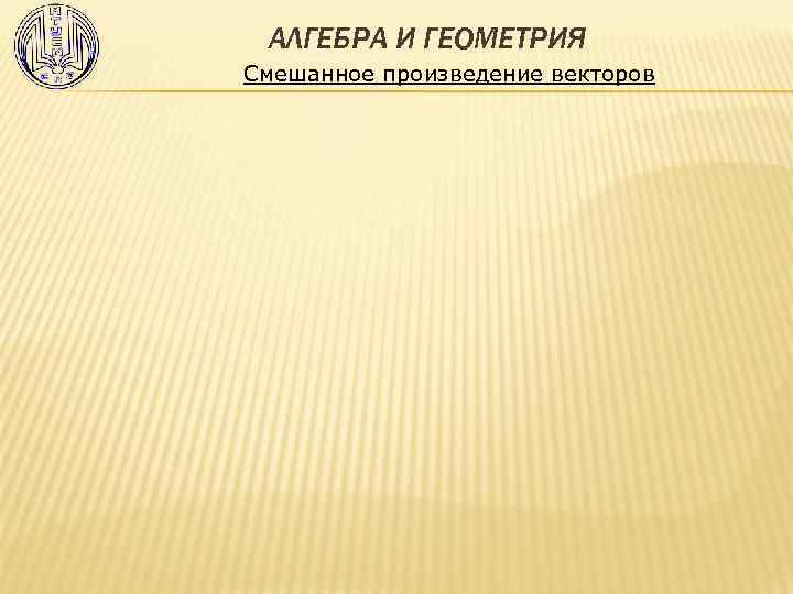 АЛГЕБРА И ГЕОМЕТРИЯ Смешанное произведение векторов 