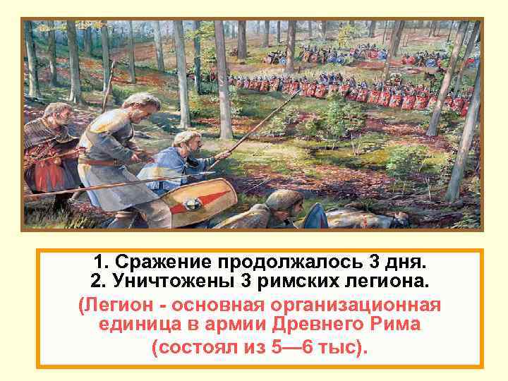 1. Сражение продолжалось 3 дня. 2. Уничтожены 3 римских легиона. (Легион - основная организационная
