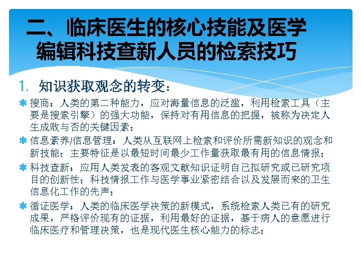 二、临床医生的核心技能及医学 编辑科技查新人员的检索技巧 1. 知识获取观念的转变： ß 搜商：人类的第二种能力，应对海量信息的泛滥，利用检索 具（主 要是搜索引擎）的强大功能，保持对有用信息的把握，被称为决定人 生成败与否的关键因素； ß 信息素养/信息管理：人类从互联网上检索和评价所需新知识的观念和 新技能；主要特征是以最短时间最少 作量获取最有用的信息情报； ß