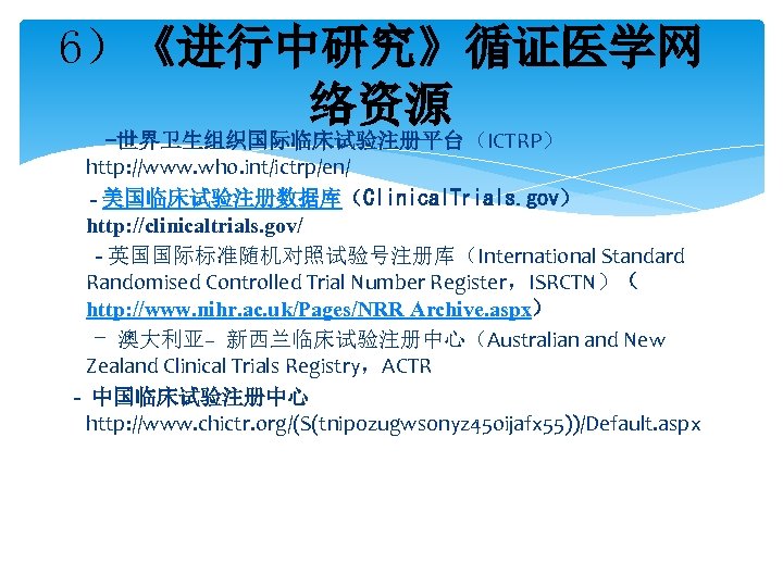 6）《进行中研究》循证医学网 络资源 -世界卫生组织国际临床试验注册平台（ICTRP） http: //www. who. int/ictrp/en/ - 美国临床试验注册数据库（Clinical. Trials. gov） http: //clinicaltrials. gov/
