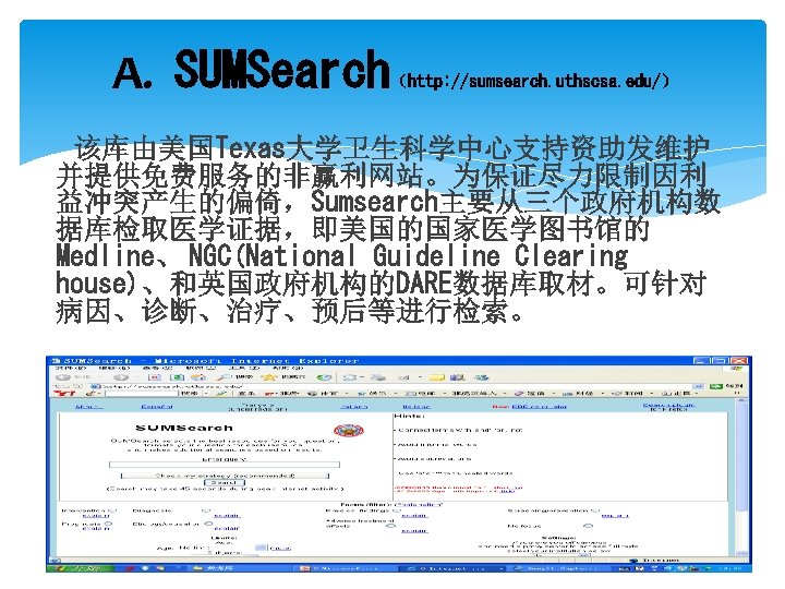 A. SUMSearch （http: //sumsearch. uthscsa. edu/） 该库由美国Texas大学卫生科学中心支持资助发维护 并提供免费服务的非赢利网站。为保证尽力限制因利 益冲突产生的偏倚，Sumsearch主要从三个政府机构数 据库检取医学证据，即美国的国家医学图书馆的 Medline、 NGC(National Guideline Clearing