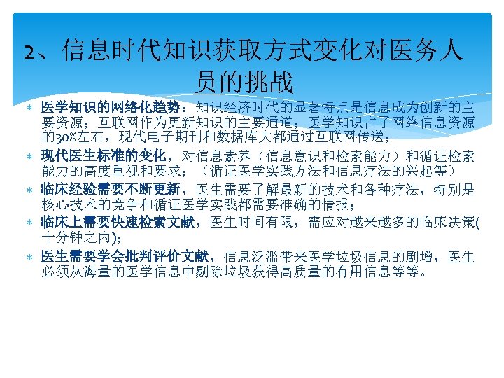 2、信息时代知识获取方式变化对医务人 员的挑战 医学知识的网络化趋势：知识经济时代的显著特点是信息成为创新的主 要资源；互联网作为更新知识的主要通道；医学知识占了网络信息资源 的30%左右，现代电子期刊和数据库大都通过互联网传送； 现代医生标准的变化，对信息素养（信息意识和检索能力）和循证检索 能力的高度重视和要求；（循证医学实践方法和信息疗法的兴起等） 临床经验需要不断更新，医生需要了解最新的技术和各种疗法，特别是 核心技术的竞争和循证医学实践都需要准确的情报； 临床上需要快速检索文献，医生时间有限，需应对越来越多的临床决策( 十分钟之内)； 医生需要学会批判评价文献，信息泛滥带来医学垃圾信息的剧增，医生 必须从海量的医学信息中剔除垃圾获得高质量的有用信息等等。 