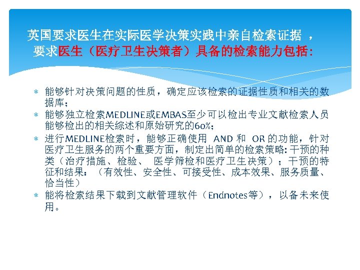 英国要求医生在实际医学决策实践中亲自检索证据 ， 要求医生（医疗卫生决策者）具备的检索能力包括: 能够针对决策问题的性质，确定应该检索的证据性质和相关的数 据库； 能够独立检索MEDLINE或EMBAS至少可以检出专业文献检索人员 能够检出的相关综述和原始研究的60%； 进行MEDLINE检索时，能够正确使用 AND 和 OR 的功能，针对 医疗卫生服务的两个重要方面，制定出简单的检索策略: 干预的种