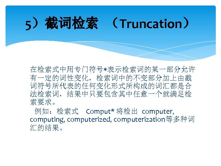 5）截词检索 （Truncation） 在检索式中用专门符号*表示检索词的某一部分允许 有一定的词性变化，检索词中的不变部分加上由截 词符号所代表的任何变化形式所构成的词汇都是合 法检索词，结果中只要包含其中任意一个就满足检 索要求。 例如：检索式 Comput* 将检出 computer, computing, computerized, computerization等多种词