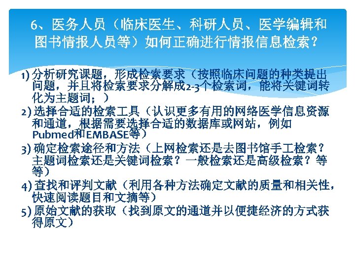 6、医务人员（临床医生、科研人员、医学编辑和 图书情报人员等）如何正确进行情报信息检索？ 1) 分析研究课题，形成检索要求（按照临床问题的种类提出 问题，并且将检索要求分解成 2 -3个检索词，能将关键词转 化为主题词；） 2) 选择合适的检索 具（认识更多有用的网络医学信息资源 和通道，根据需要选择合适的数据库或网站，例如 Pubmed和EMBASE等） 3)