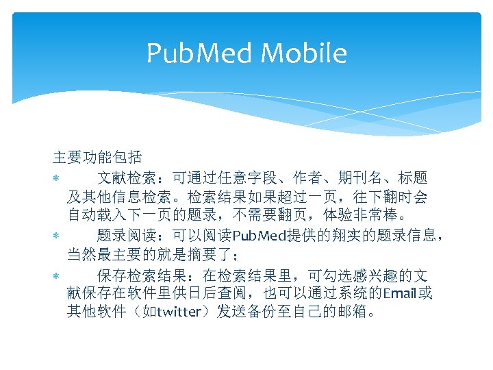 Pub. Med Mobile 主要功能包括 文献检索：可通过任意字段、作者、期刊名、标题 及其他信息检索。检索结果如果超过一页，往下翻时会 自动载入下一页的题录，不需要翻页，体验非常棒。 题录阅读：可以阅读Pub. Med提供的翔实的题录信息， 当然最主要的就是摘要了； 保存检索结果：在检索结果里，可勾选感兴趣的文 献保存在软件里供日后查阅，也可以通过系统的Email或 其他软件（如twitter）发送备份至自己的邮箱。 