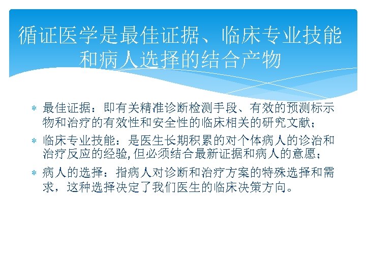 循证医学是最佳证据、临床专业技能 和病人选择的结合产物 最佳证据：即有关精准诊断检测手段、有效的预测标示 物和治疗的有效性和安全性的临床相关的研究文献； 临床专业技能：是医生长期积累的对个体病人的诊治和 治疗反应的经验, 但必须结合最新证据和病人的意愿； 病人的选择：指病人对诊断和治疗方案的特殊选择和需 求，这种选择决定了我们医生的临床决策方向。 