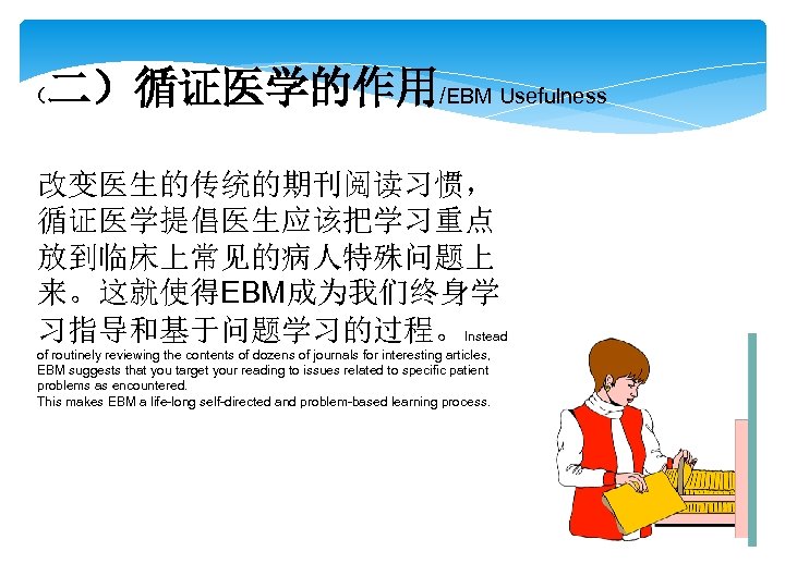 二）循证医学的作用/EBM Usefulness （ 改变医生的传统的期刊阅读习惯， 循证医学提倡医生应该把学习重点 放到临床上常见的病人特殊问题上 来。这就使得EBM成为我们终身学 习指导和基于问题学习的过程。Instead of routinely reviewing the contents of