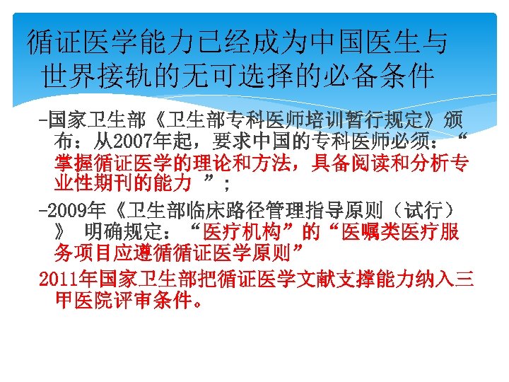 循证医学能力已经成为中国医生与 世界接轨的无可选择的必备条件 -国家卫生部《卫生部专科医师培训暂行规定》颁 布：从2007年起，要求中国的专科医师必须：“ 掌握循证医学的理论和方法，具备阅读和分析专 业性期刊的能力 ”; -2009年《卫生部临床路径管理指导原则（试行） 》 明确规定：“医疗机构”的“医嘱类医疗服 务项目应遵循循证医学原则” 2011年国家卫生部把循证医学文献支撑能力纳入三 甲医院评审条件。 