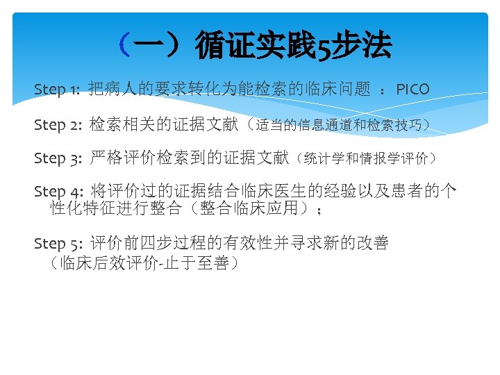 （一）循证实践 5步法 Step 1: 把病人的要求转化为能检索的临床问题 ：PICO Step 2: 检索相关的证据文献（适当的信息通道和检索技巧） Step 3: 严格评价检索到的证据文献（统计学和情报学评价） Step 4: