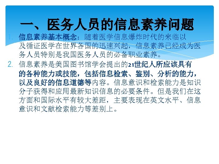 一、医务人员的信息素养问题 1. 信息素养基本概念：随着医学信息爆炸时代的来临以 及循证医学在世界各国的迅速兴起，信息素养已经成为医 务人员特别是我国医务人员的必备职业素养。 2. 信息素养是美国图书馆学会提出的21世纪人所应该具有 的各种能力或技能，包括信息检索、鉴别、分析的能力， 以及良好的信息道德等内容。信息意识和检索能力是知识 分子获得和应用最新知识信息的必要条件。但是我们在这 方面和国际水平有较大差距，主要表现在英文水平、信息 意识和文献检索能力等差别上。 