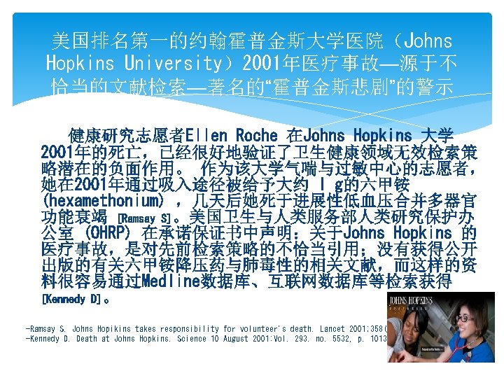 美国排名第一的约翰霍普金斯大学医院（Johns Hopkins University）2001年医疗事故—源于不 恰当的文献检索—著名的“霍普金斯悲剧”的警示 健康研究志愿者Ellen Roche 在Johns Hopkins 大学 2001年的死亡，已经很好地验证了卫生健康领域无效检索策 略潜在的负面作用。 作为该大学气喘与过敏中心的志愿者， 她在 2001年通过吸入途径被给予大约