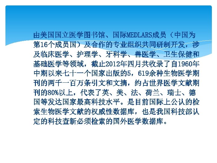 由美国国立医学图书馆、国际MEDLARS成员（中国为 第 16个成员国）及合作的专业组织共同研制开发，涉 及临床医学、护理学、牙科学、兽医学、卫生保健和 基础医学等领域，截止 2012年四月共收录了自 1960年 中期以来七十一个国家出版的5，619余种生物医学期 刊的两千一百万条引文和文摘，约占世界医学文献期 刊的80%以上，代表了英、美、法、荷兰、瑞士、德 国等发达国家最高科技水平。是目前国际上公认的检 索生物医学文献的权威性数据库，也是我国科技部认 定的科技查新必须检索的国外医学数据库。 