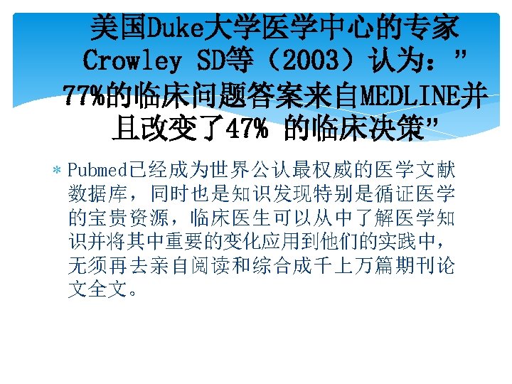 美国Duke大学医学中心的专家 Crowley SD等（2003）认为：” 77%的临床问题答案来自MEDLINE并 且改变了47% 的临床决策” Pubmed已经成为世界公认最权威的医学文献 数据库，同时也是知识发现特别是循证医学 的宝贵资源，临床医生可以从中了解医学知 识并将其中重要的变化应用到他们的实践中， 无须再去亲自阅读和综合成千上万篇期刊论 文全文。 