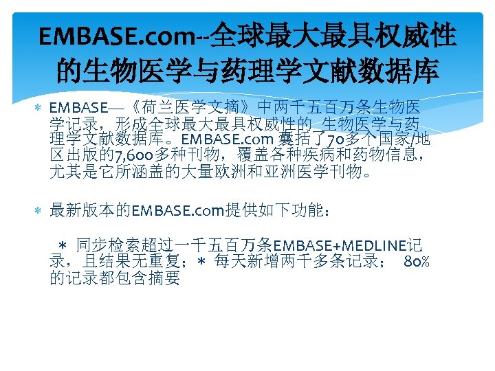 EMBASE. com--全球最大最具权威性 的生物医学与药理学文献数据库 EMBASE—《荷兰医学文摘》中两千五百万条生物医 学记录，形成全球最大最具权威性的 生物医学与药 理学文献数据库。EMBASE. com 囊括了70多个国家/地 区出版的7, 600多种刊物，覆盖各种疾病和药物信息， 尤其是它所涵盖的大量欧洲和亚洲医学刊物。 最新版本的EMBASE. com提供如下功能：