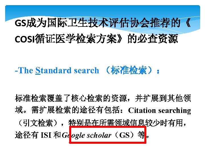 GS成为国际卫生技术评估协会推荐的《 COSI循证医学检索方案》的必查资源 -The Standard search （标准检索）： 标准检索覆盖了核心检索的资源，并扩展到其他领 域。需扩展检索的途径有包括：Citation searching （引文检索），特别是在所需领域信息较少时有用， 途径有 ISI 和Google scholar（GS）等。