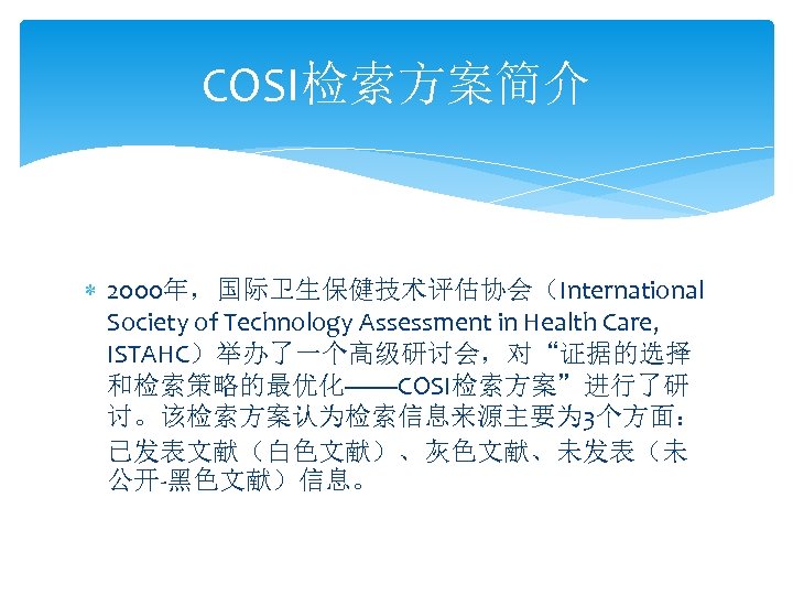 COSI检索方案简介 2000年，国际卫生保健技术评估协会（International Society of Technology Assessment in Health Care, ISTAHC）举办了一个高级研讨会，对“证据的选择 和检索策略的最优化——COSI检索方案”进行了研 讨。该检索方案认为检索信息来源主要为 3个方面： 已发表文献（白色文献）、灰色文献、未发表（未