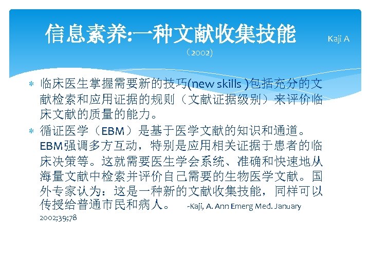 信息素养: 一种文献收集技能 （2002) 临床医生掌握需要新的技巧(new skills )包括充分的文 献检索和应用证据的规则（文献证据级别）来评价临 床文献的质量的能力。 循证医学（EBM）是基于医学文献的知识和通道。 EBM强调多方互动，特别是应用相关证据于患者的临 床决策等。这就需要医生学会系统、准确和快速地从 海量文献中检索并评价自己需要的生物医学文献。国 外专家认为：这是一种新的文献收集技能，同样可以 传授给普通市民和病人。