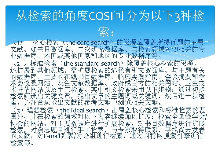从检索的角度COSI可分为以下3种检 索： （1） 核心检索（the core search）的资源应覆盖所提问题的主要 文献。如书目数据库、二次研究数据库、与检索领域密切相关的专 业数据库、本国或其他国家和地区的专业数据库等。 （2 ）标准检索（the standard search）除覆盖核心检索的资源， 还扩展到其他领域。需扩展检索的途径有引文数据库、与主题有关 的数据库、主要的在线书目数据库、临床实践指南、会议摘要和学
