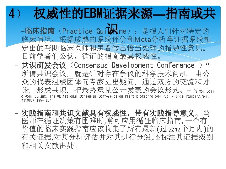 4） 权威性的EBM证据来源—指南或共 -临床指南（Practice Guidline）：是指人们针对特定的 识 临床情况，根据成熟的系统评价和Meta分析等证据系统制 定出的帮助临床医师和患者做出恰当处理的指导性意见。 目前学者们公认，循证的指南最具权威性。 - 共识研发会议（Consensus Development Conference ）“ 所谓共识会议,