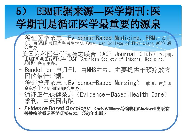 5） EBM证据来源—医学期刊: 医 学期刊是循证医学最重要的源泉 - 循证医学杂志（Evidence-Based Medicine，EBM） 双月 刊，由BMJ和美国内科医生学院（American College of Physicians ACP）联 合主办。
