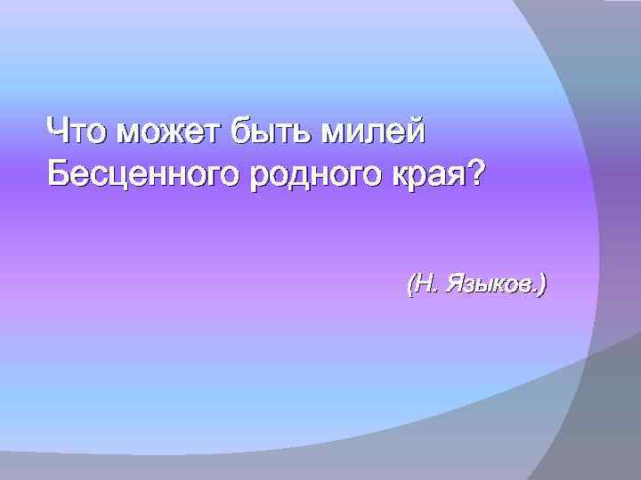 Что может быть милей Бесценного родного края? (Н. Языков. ) 