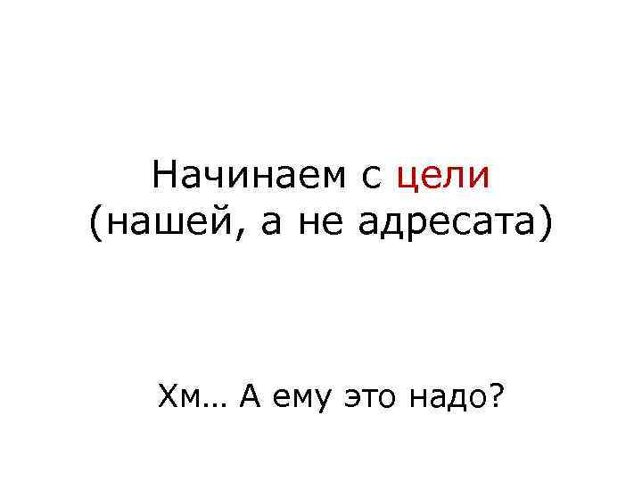 Начинаем с цели (нашей, а не адресата) Хм… А ему это надо? 