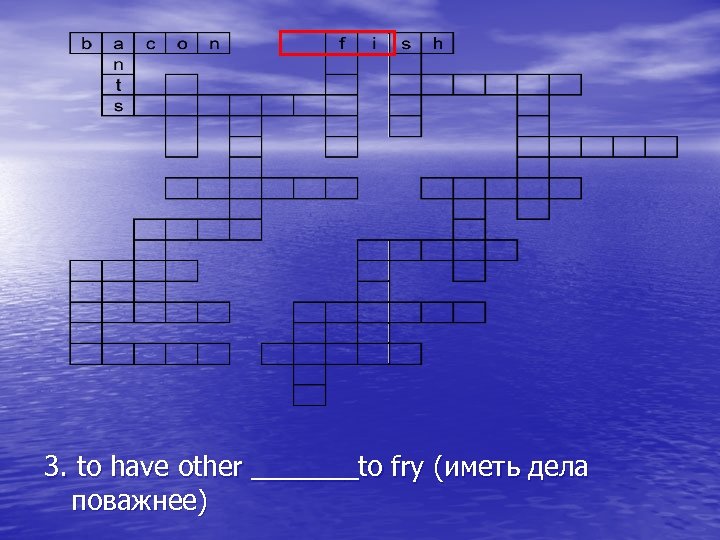 3. to have other _______to fry (иметь дела поважнее) 