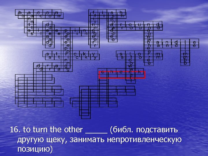 16. to turn the other _____ (библ. подставить другую щеку, занимать непротивленческую позицию) 