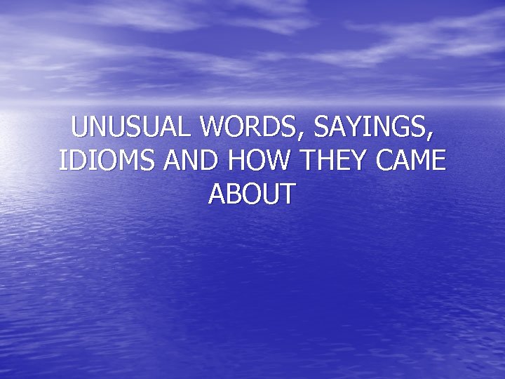 UNUSUAL WORDS, SAYINGS, IDIOMS AND HOW THEY CAME ABOUT 
