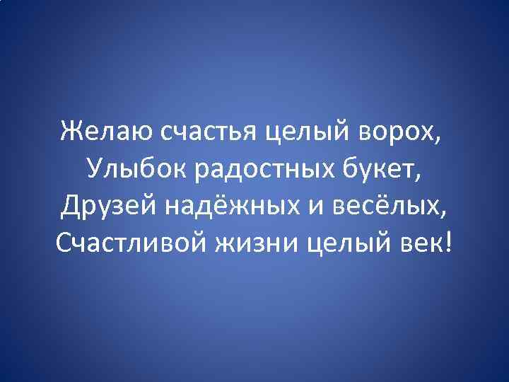 Желаю счастья целый ворох, Улыбок радостных букет, Друзей надёжных и весёлых, Счастливой жизни целый