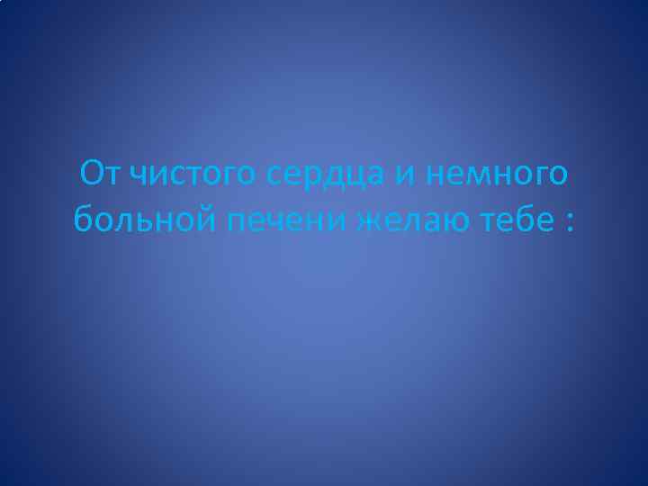 От чистого сердца и немного больной печени желаю тебе : 