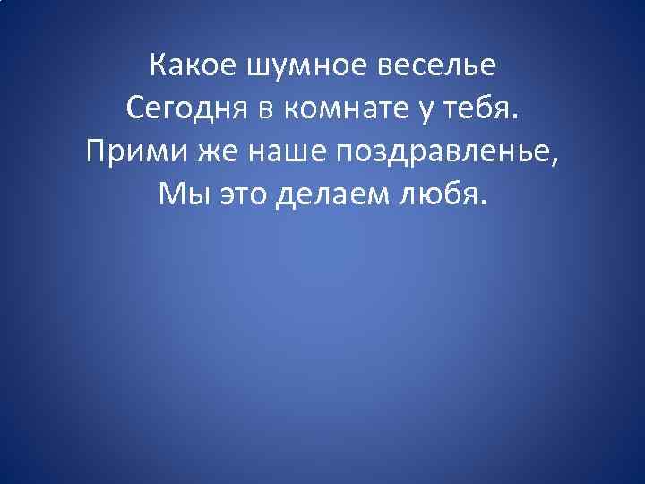 Какое шумное веселье Сегодня в комнате у тебя. Прими же наше поздравленье, Мы это