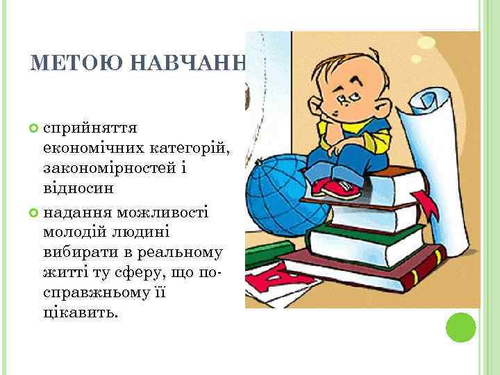 МЕТОЮ НАВЧАННЯ Є: сприйняття економічних категорій, закономірностей і відносин надання можливості молодій людині вибирати