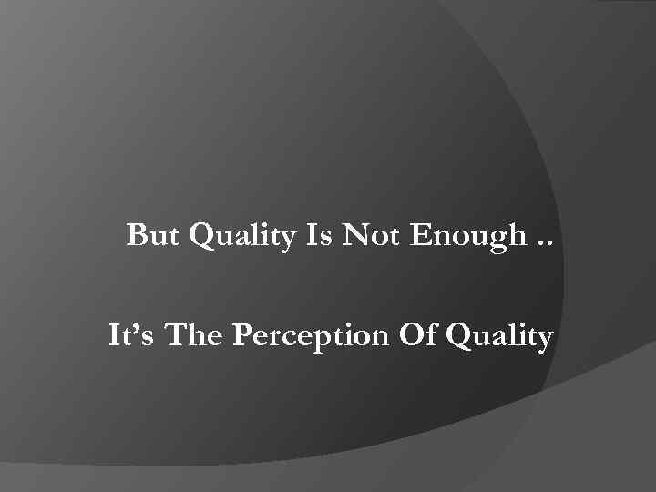 But Quality Is Not Enough. . It’s The Perception Of Quality 