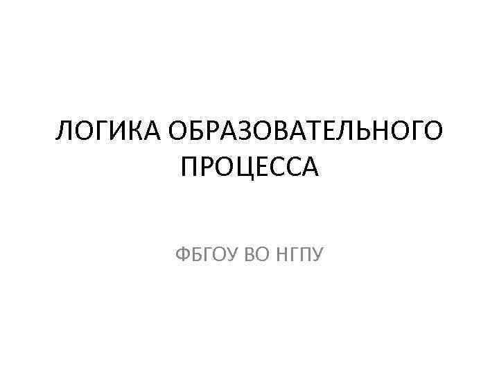 ЛОГИКА ОБРАЗОВАТЕЛЬНОГО ПРОЦЕССА ФБГОУ ВО НГПУ 