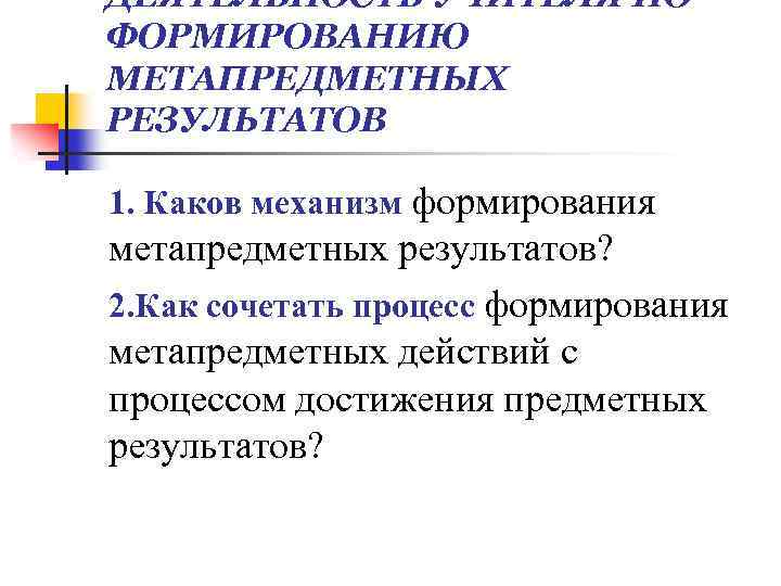 ДЕЯТЕЛЬНОСТЬ УЧИТЕЛЯ ПО ФОРМИРОВАНИЮ МЕТАПРЕДМЕТНЫХ РЕЗУЛЬТАТОВ 1. Каков механизм формирования метапредметных результатов? 2. Как