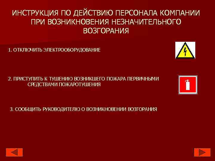 ИНСТРУКЦИЯ ПО ДЕЙСТВИЮ ПЕРСОНАЛА КОМПАНИИ ПРИ ВОЗНИКНОВЕНИЯ НЕЗНАЧИТЕЛЬНОГО ВОЗГОРАНИЯ 1. ОТКЛЮЧИТЬ ЭЛЕКТРООБОРУДОВАНИЕ 2. ПРИСТУПИТЬ