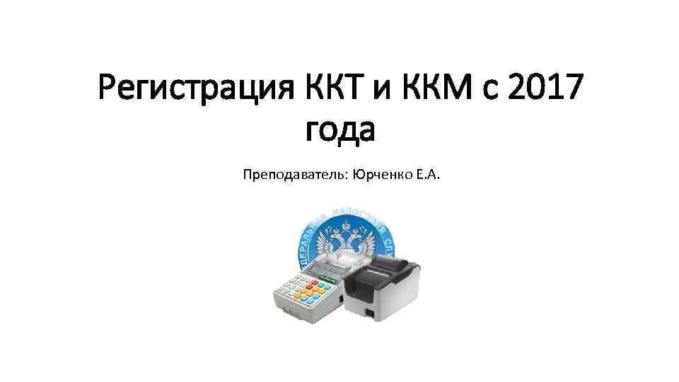 Регистрация ККТ и ККМ с 2017 года Преподаватель: Юрченко Е. А. 