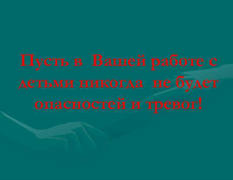 Пусть в Вашей работе с детьми никогда не будет опасностей и тревог! 