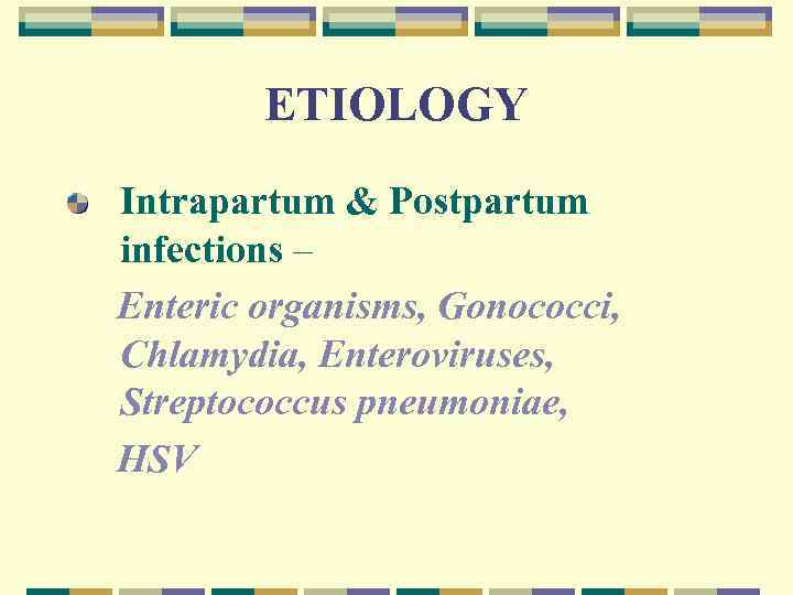 ETIOLOGY Intrapartum & Postpartum infections – Enteric organisms, Gonococci, Chlamydia, Enteroviruses, Streptococcus pneumoniae, HSV
