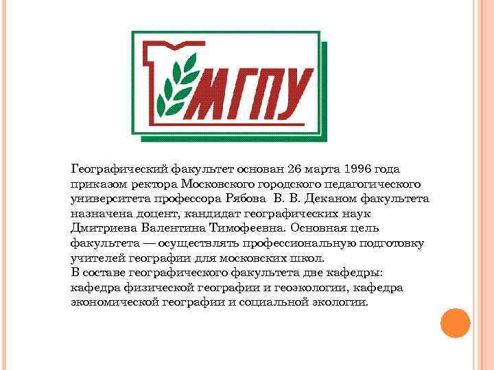 Географический факультет основан 26 марта 1996 года приказом ректора Московского городского педагогического университета профессора