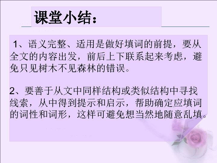 课堂小结： 1、语义完整、适用是做好填词的前提，要从 全文的内容出发，前后上下联系起来考虑，避 免只见树木不见森林的错误。 2、要善于从文中同样结构或类似结构中寻找 线索，从中得到提示和启示，帮助确定应填词 的词性和词形，这样可避免想当然地随意乱填。 