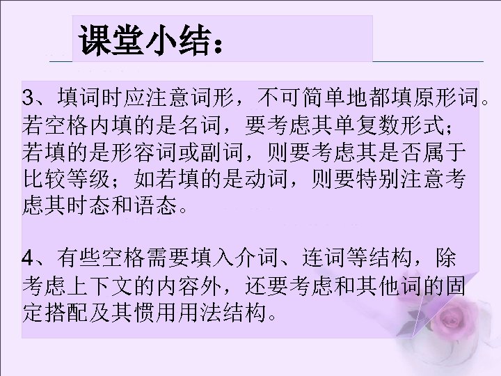 课堂小结： 3、填词时应注意词形，不可简单地都填原形词。 若空格内填的是名词，要考虑其单复数形式； 若填的是形容词或副词，则要考虑其是否属于 比较等级；如若填的是动词，则要特别注意考 虑其时态和语态。 4、有些空格需要填入介词、连词等结构，除 考虑上下文的内容外，还要考虑和其他词的固 定搭配及其惯用用法结构。 