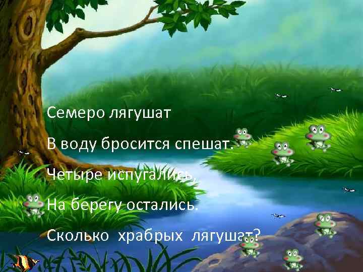 Семеро лягушат В воду бросится спешат. Четыре испугались, На берегу остались. Сколько храбрых лягушат?